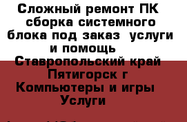 Сложный ремонт ПК, сборка системного блока под заказ, услуги и помощь. - Ставропольский край, Пятигорск г. Компьютеры и игры » Услуги   